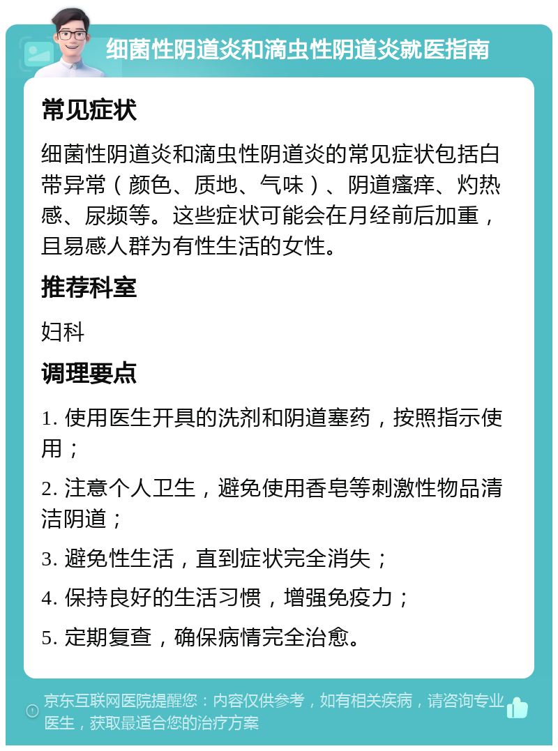 细菌性阴道炎和滴虫性阴道炎就医指南 常见症状 细菌性阴道炎和滴虫性阴道炎的常见症状包括白带异常（颜色、质地、气味）、阴道瘙痒、灼热感、尿频等。这些症状可能会在月经前后加重，且易感人群为有性生活的女性。 推荐科室 妇科 调理要点 1. 使用医生开具的洗剂和阴道塞药，按照指示使用； 2. 注意个人卫生，避免使用香皂等刺激性物品清洁阴道； 3. 避免性生活，直到症状完全消失； 4. 保持良好的生活习惯，增强免疫力； 5. 定期复查，确保病情完全治愈。