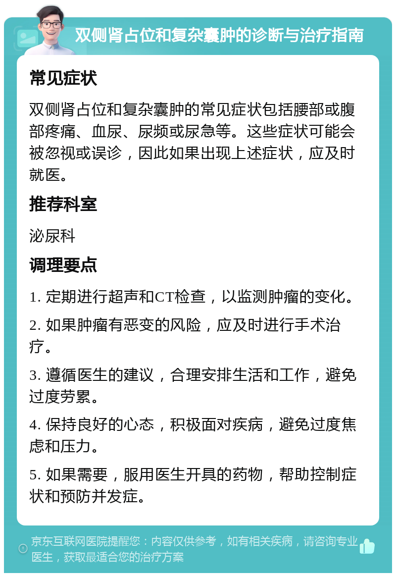 双侧肾占位和复杂囊肿的诊断与治疗指南 常见症状 双侧肾占位和复杂囊肿的常见症状包括腰部或腹部疼痛、血尿、尿频或尿急等。这些症状可能会被忽视或误诊，因此如果出现上述症状，应及时就医。 推荐科室 泌尿科 调理要点 1. 定期进行超声和CT检查，以监测肿瘤的变化。 2. 如果肿瘤有恶变的风险，应及时进行手术治疗。 3. 遵循医生的建议，合理安排生活和工作，避免过度劳累。 4. 保持良好的心态，积极面对疾病，避免过度焦虑和压力。 5. 如果需要，服用医生开具的药物，帮助控制症状和预防并发症。