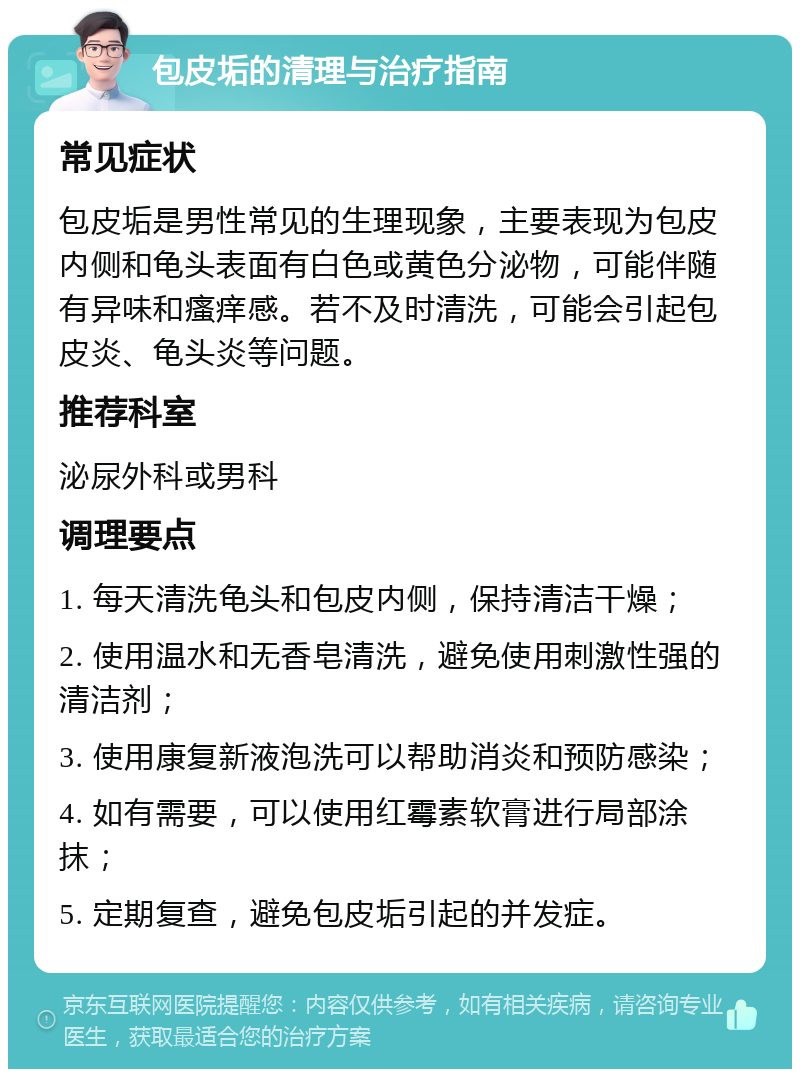 包皮垢的清理与治疗指南 常见症状 包皮垢是男性常见的生理现象，主要表现为包皮内侧和龟头表面有白色或黄色分泌物，可能伴随有异味和瘙痒感。若不及时清洗，可能会引起包皮炎、龟头炎等问题。 推荐科室 泌尿外科或男科 调理要点 1. 每天清洗龟头和包皮内侧，保持清洁干燥； 2. 使用温水和无香皂清洗，避免使用刺激性强的清洁剂； 3. 使用康复新液泡洗可以帮助消炎和预防感染； 4. 如有需要，可以使用红霉素软膏进行局部涂抹； 5. 定期复查，避免包皮垢引起的并发症。