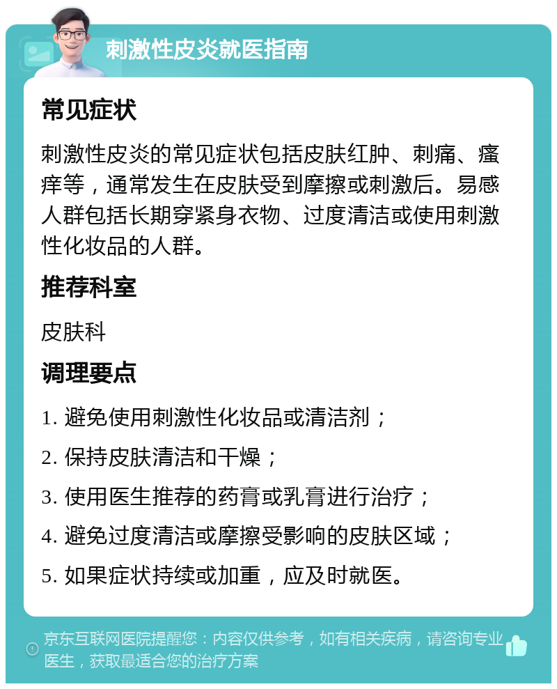 刺激性皮炎就医指南 常见症状 刺激性皮炎的常见症状包括皮肤红肿、刺痛、瘙痒等，通常发生在皮肤受到摩擦或刺激后。易感人群包括长期穿紧身衣物、过度清洁或使用刺激性化妆品的人群。 推荐科室 皮肤科 调理要点 1. 避免使用刺激性化妆品或清洁剂； 2. 保持皮肤清洁和干燥； 3. 使用医生推荐的药膏或乳膏进行治疗； 4. 避免过度清洁或摩擦受影响的皮肤区域； 5. 如果症状持续或加重，应及时就医。