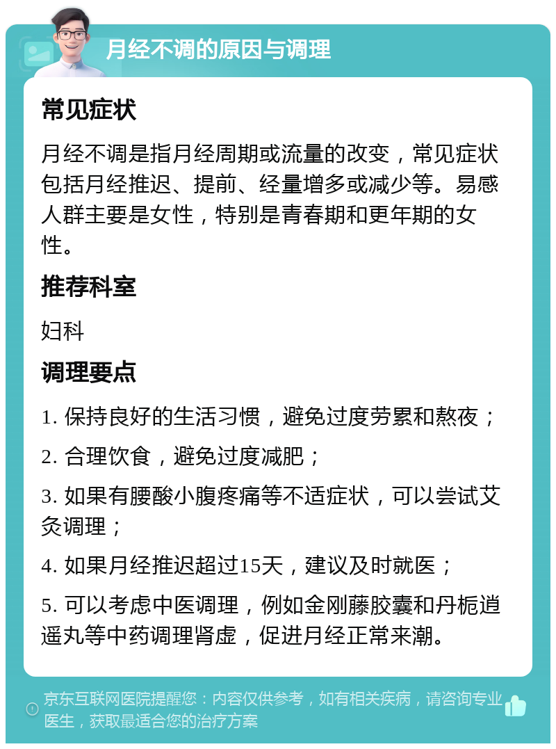 月经不调的原因与调理 常见症状 月经不调是指月经周期或流量的改变，常见症状包括月经推迟、提前、经量增多或减少等。易感人群主要是女性，特别是青春期和更年期的女性。 推荐科室 妇科 调理要点 1. 保持良好的生活习惯，避免过度劳累和熬夜； 2. 合理饮食，避免过度减肥； 3. 如果有腰酸小腹疼痛等不适症状，可以尝试艾灸调理； 4. 如果月经推迟超过15天，建议及时就医； 5. 可以考虑中医调理，例如金刚藤胶囊和丹栀逍遥丸等中药调理肾虚，促进月经正常来潮。