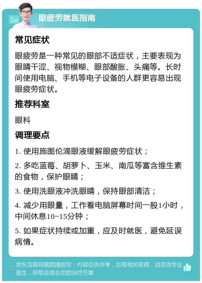 眼疲劳就医指南 常见症状 眼疲劳是一种常见的眼部不适症状，主要表现为眼睛干涩、视物模糊、眼部酸胀、头痛等。长时间使用电脑、手机等电子设备的人群更容易出现眼疲劳症状。 推荐科室 眼科 调理要点 1. 使用施图伦滴眼液缓解眼疲劳症状； 2. 多吃蓝莓、胡萝卜、玉米、南瓜等富含维生素的食物，保护眼睛； 3. 使用洗眼液冲洗眼睛，保持眼部清洁； 4. 减少用眼量，工作看电脑屏幕时间一般1小时，中间休息10~15分钟； 5. 如果症状持续或加重，应及时就医，避免延误病情。