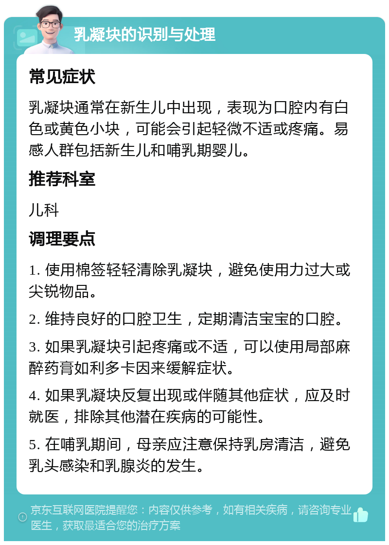 乳凝块的识别与处理 常见症状 乳凝块通常在新生儿中出现，表现为口腔内有白色或黄色小块，可能会引起轻微不适或疼痛。易感人群包括新生儿和哺乳期婴儿。 推荐科室 儿科 调理要点 1. 使用棉签轻轻清除乳凝块，避免使用力过大或尖锐物品。 2. 维持良好的口腔卫生，定期清洁宝宝的口腔。 3. 如果乳凝块引起疼痛或不适，可以使用局部麻醉药膏如利多卡因来缓解症状。 4. 如果乳凝块反复出现或伴随其他症状，应及时就医，排除其他潜在疾病的可能性。 5. 在哺乳期间，母亲应注意保持乳房清洁，避免乳头感染和乳腺炎的发生。