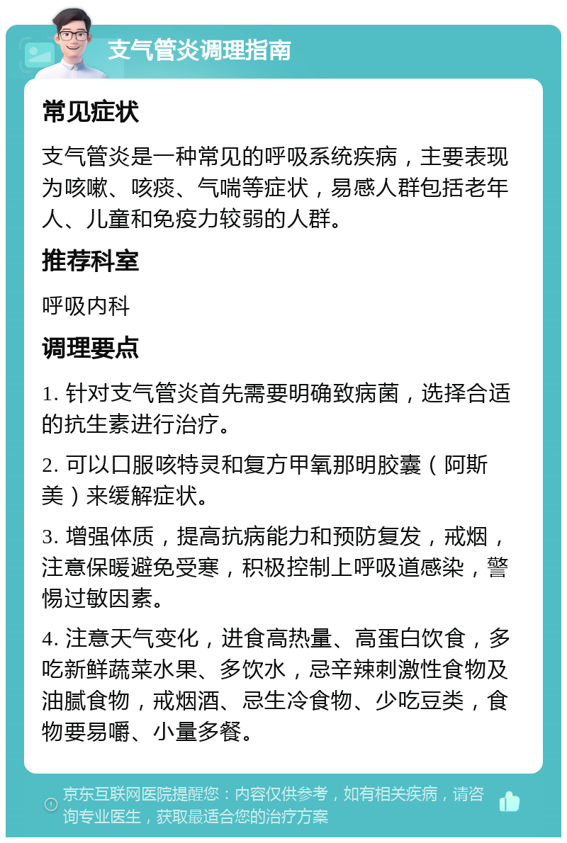 支气管炎调理指南 常见症状 支气管炎是一种常见的呼吸系统疾病，主要表现为咳嗽、咳痰、气喘等症状，易感人群包括老年人、儿童和免疫力较弱的人群。 推荐科室 呼吸内科 调理要点 1. 针对支气管炎首先需要明确致病菌，选择合适的抗生素进行治疗。 2. 可以口服咳特灵和复方甲氧那明胶囊（阿斯美）来缓解症状。 3. 增强体质，提高抗病能力和预防复发，戒烟，注意保暖避免受寒，积极控制上呼吸道感染，警惕过敏因素。 4. 注意天气变化，进食高热量、高蛋白饮食，多吃新鲜蔬菜水果、多饮水，忌辛辣刺激性食物及油腻食物，戒烟酒、忌生冷食物、少吃豆类，食物要易嚼、小量多餐。