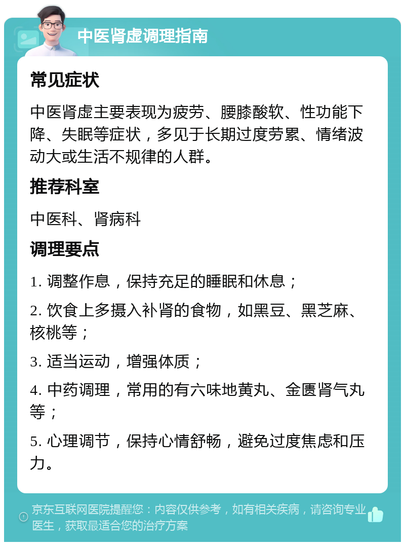 中医肾虚调理指南 常见症状 中医肾虚主要表现为疲劳、腰膝酸软、性功能下降、失眠等症状，多见于长期过度劳累、情绪波动大或生活不规律的人群。 推荐科室 中医科、肾病科 调理要点 1. 调整作息，保持充足的睡眠和休息； 2. 饮食上多摄入补肾的食物，如黑豆、黑芝麻、核桃等； 3. 适当运动，增强体质； 4. 中药调理，常用的有六味地黄丸、金匮肾气丸等； 5. 心理调节，保持心情舒畅，避免过度焦虑和压力。