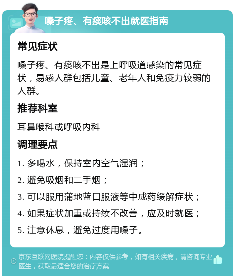 嗓子疼、有痰咳不出就医指南 常见症状 嗓子疼、有痰咳不出是上呼吸道感染的常见症状，易感人群包括儿童、老年人和免疫力较弱的人群。 推荐科室 耳鼻喉科或呼吸内科 调理要点 1. 多喝水，保持室内空气湿润； 2. 避免吸烟和二手烟； 3. 可以服用蒲地蓝口服液等中成药缓解症状； 4. 如果症状加重或持续不改善，应及时就医； 5. 注意休息，避免过度用嗓子。