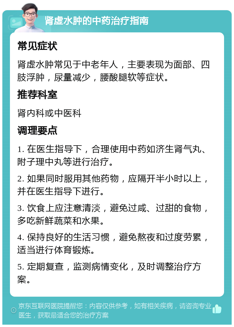 肾虚水肿的中药治疗指南 常见症状 肾虚水肿常见于中老年人，主要表现为面部、四肢浮肿，尿量减少，腰酸腿软等症状。 推荐科室 肾内科或中医科 调理要点 1. 在医生指导下，合理使用中药如济生肾气丸、附子理中丸等进行治疗。 2. 如果同时服用其他药物，应隔开半小时以上，并在医生指导下进行。 3. 饮食上应注意清淡，避免过咸、过甜的食物，多吃新鲜蔬菜和水果。 4. 保持良好的生活习惯，避免熬夜和过度劳累，适当进行体育锻炼。 5. 定期复查，监测病情变化，及时调整治疗方案。