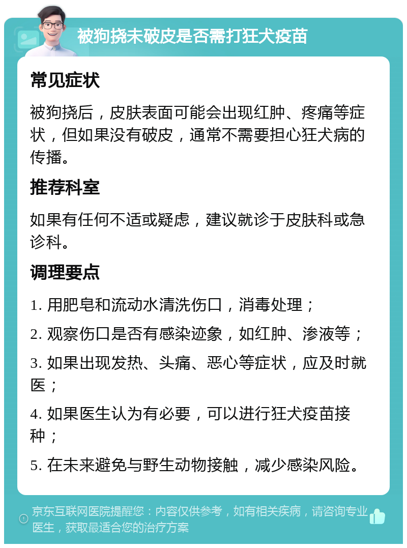 被狗挠未破皮是否需打狂犬疫苗 常见症状 被狗挠后，皮肤表面可能会出现红肿、疼痛等症状，但如果没有破皮，通常不需要担心狂犬病的传播。 推荐科室 如果有任何不适或疑虑，建议就诊于皮肤科或急诊科。 调理要点 1. 用肥皂和流动水清洗伤口，消毒处理； 2. 观察伤口是否有感染迹象，如红肿、渗液等； 3. 如果出现发热、头痛、恶心等症状，应及时就医； 4. 如果医生认为有必要，可以进行狂犬疫苗接种； 5. 在未来避免与野生动物接触，减少感染风险。