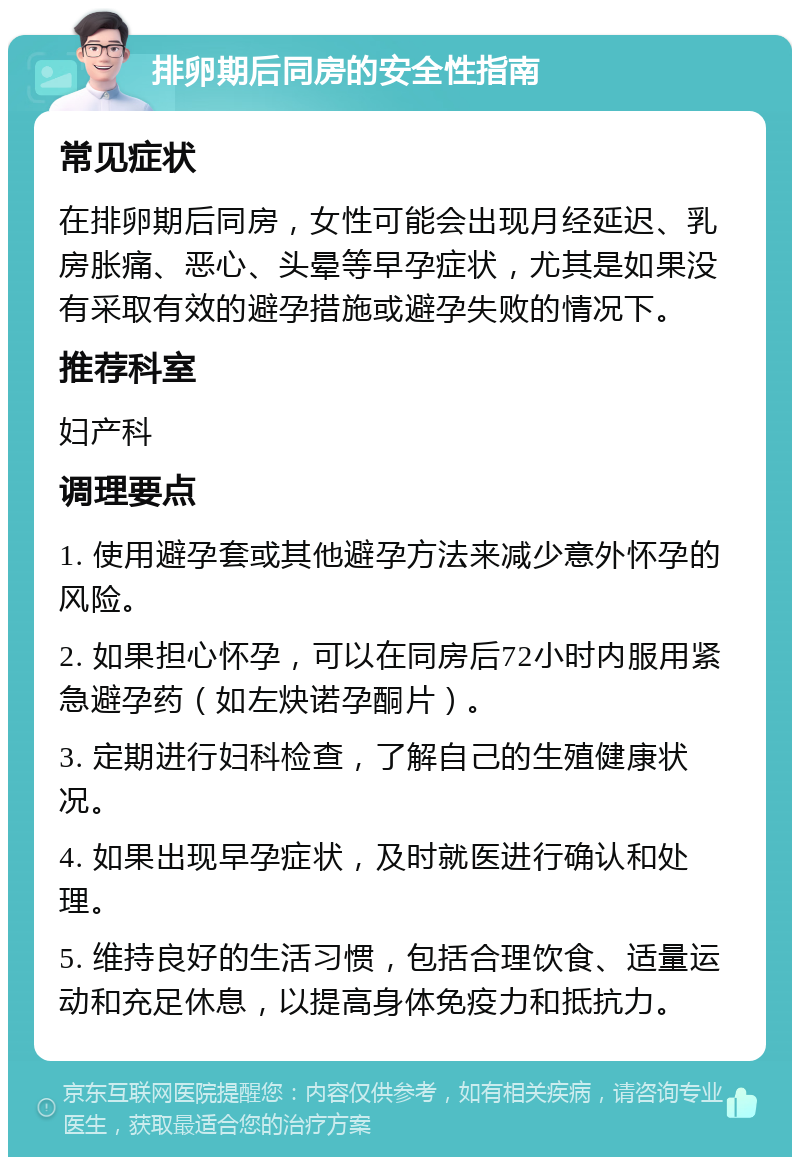 排卵期后同房的安全性指南 常见症状 在排卵期后同房，女性可能会出现月经延迟、乳房胀痛、恶心、头晕等早孕症状，尤其是如果没有采取有效的避孕措施或避孕失败的情况下。 推荐科室 妇产科 调理要点 1. 使用避孕套或其他避孕方法来减少意外怀孕的风险。 2. 如果担心怀孕，可以在同房后72小时内服用紧急避孕药（如左炔诺孕酮片）。 3. 定期进行妇科检查，了解自己的生殖健康状况。 4. 如果出现早孕症状，及时就医进行确认和处理。 5. 维持良好的生活习惯，包括合理饮食、适量运动和充足休息，以提高身体免疫力和抵抗力。