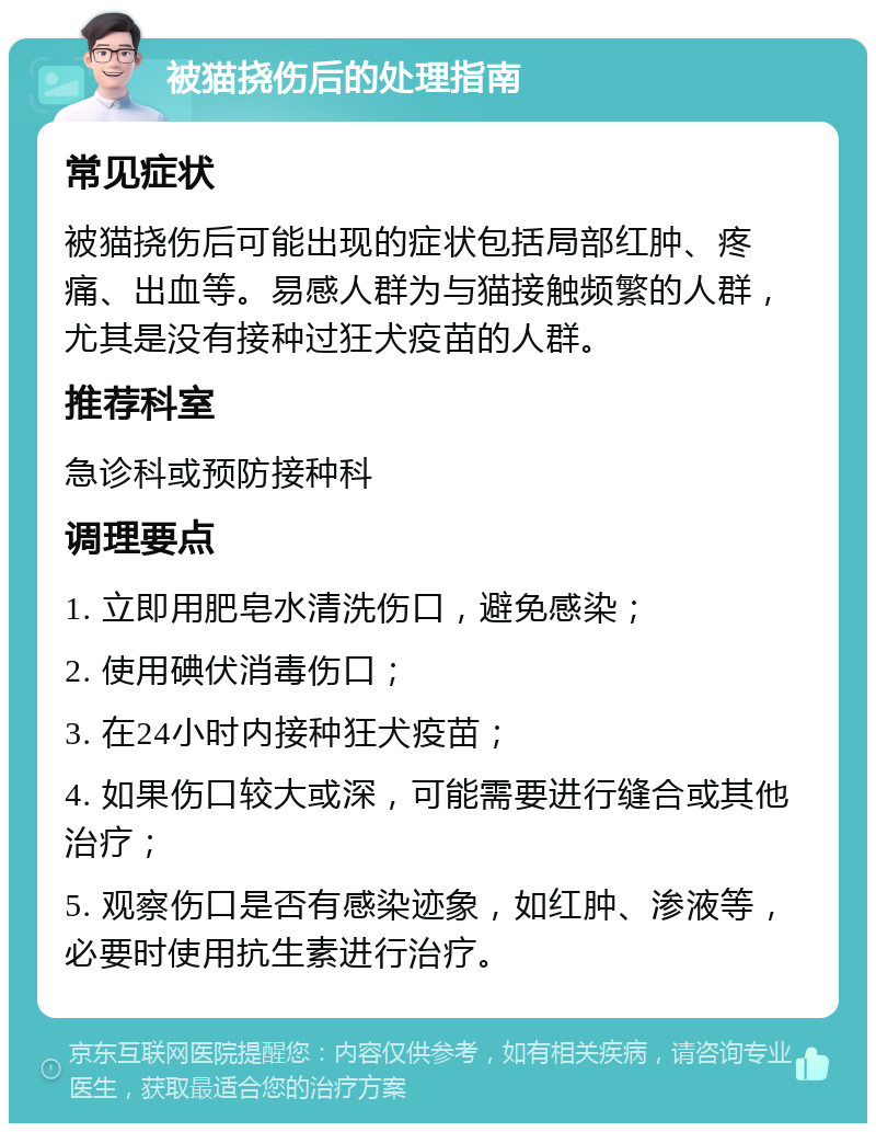 被猫挠伤后的处理指南 常见症状 被猫挠伤后可能出现的症状包括局部红肿、疼痛、出血等。易感人群为与猫接触频繁的人群，尤其是没有接种过狂犬疫苗的人群。 推荐科室 急诊科或预防接种科 调理要点 1. 立即用肥皂水清洗伤口，避免感染； 2. 使用碘伏消毒伤口； 3. 在24小时内接种狂犬疫苗； 4. 如果伤口较大或深，可能需要进行缝合或其他治疗； 5. 观察伤口是否有感染迹象，如红肿、渗液等，必要时使用抗生素进行治疗。