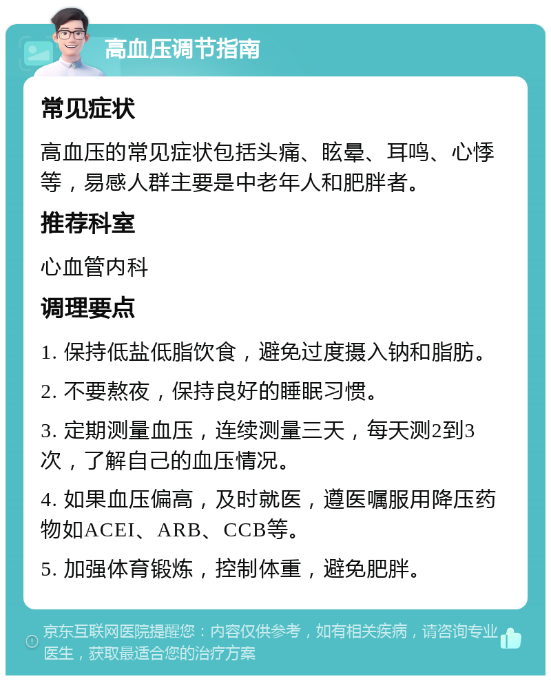 高血压调节指南 常见症状 高血压的常见症状包括头痛、眩晕、耳鸣、心悸等，易感人群主要是中老年人和肥胖者。 推荐科室 心血管内科 调理要点 1. 保持低盐低脂饮食，避免过度摄入钠和脂肪。 2. 不要熬夜，保持良好的睡眠习惯。 3. 定期测量血压，连续测量三天，每天测2到3次，了解自己的血压情况。 4. 如果血压偏高，及时就医，遵医嘱服用降压药物如ACEI、ARB、CCB等。 5. 加强体育锻炼，控制体重，避免肥胖。