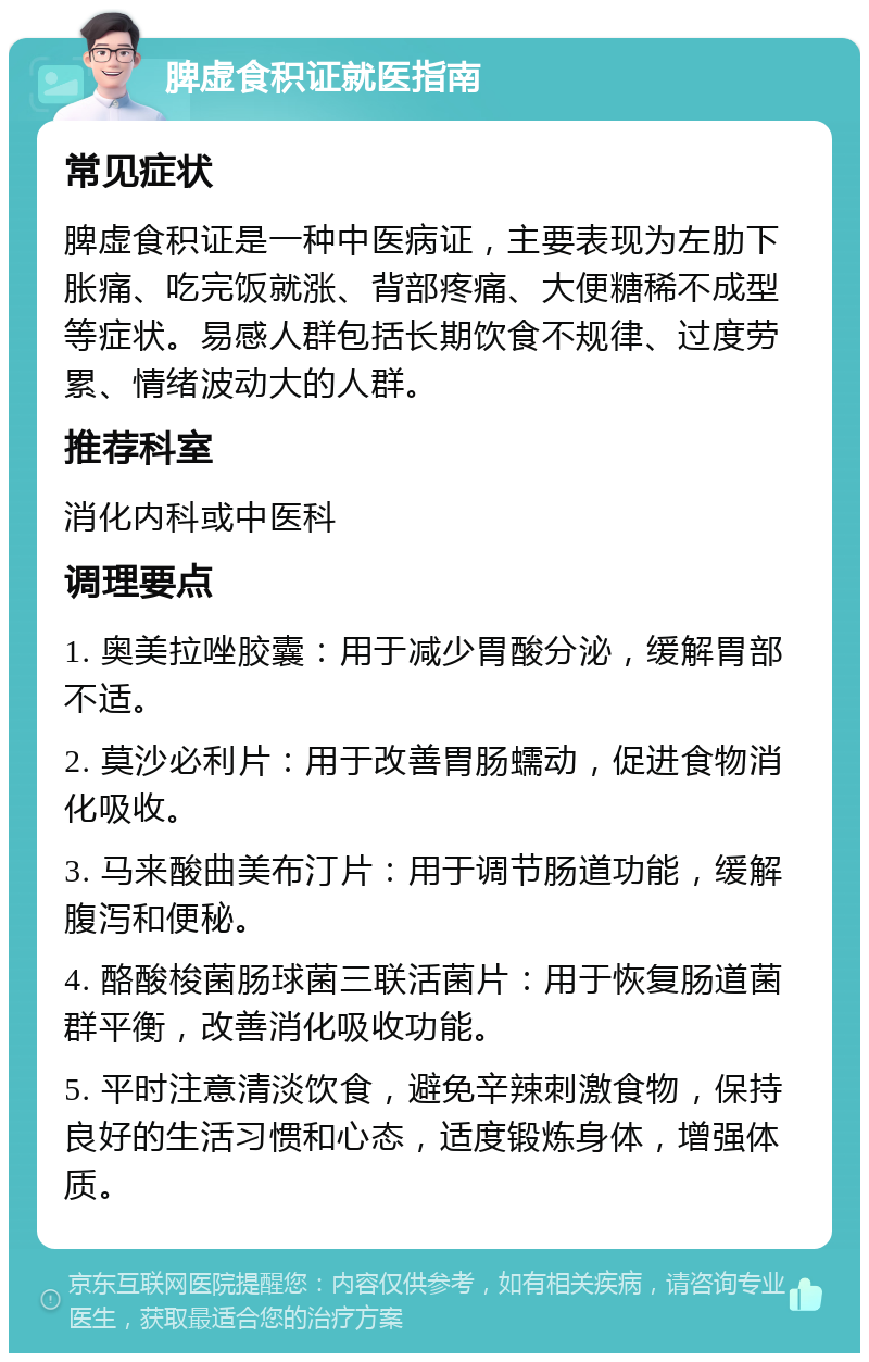 脾虚食积证就医指南 常见症状 脾虚食积证是一种中医病证，主要表现为左肋下胀痛、吃完饭就涨、背部疼痛、大便糖稀不成型等症状。易感人群包括长期饮食不规律、过度劳累、情绪波动大的人群。 推荐科室 消化内科或中医科 调理要点 1. 奥美拉唑胶囊：用于减少胃酸分泌，缓解胃部不适。 2. 莫沙必利片：用于改善胃肠蠕动，促进食物消化吸收。 3. 马来酸曲美布汀片：用于调节肠道功能，缓解腹泻和便秘。 4. 酪酸梭菌肠球菌三联活菌片：用于恢复肠道菌群平衡，改善消化吸收功能。 5. 平时注意清淡饮食，避免辛辣刺激食物，保持良好的生活习惯和心态，适度锻炼身体，增强体质。