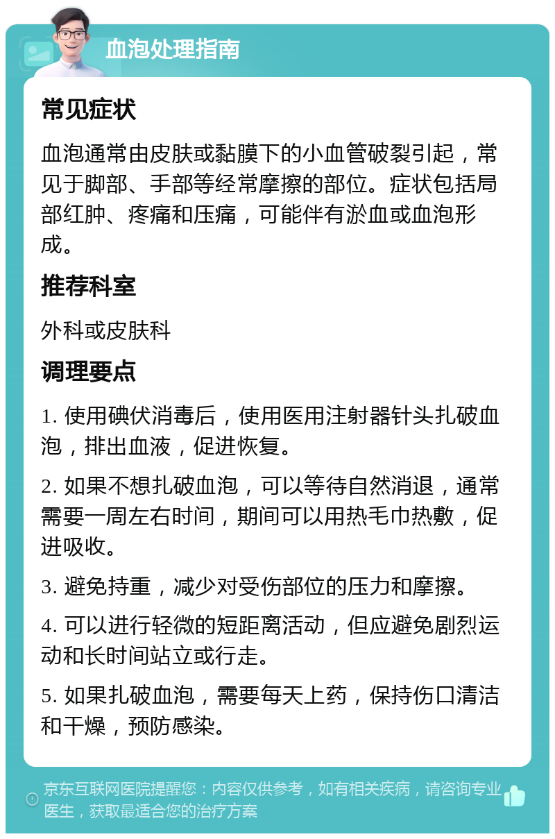 血泡处理指南 常见症状 血泡通常由皮肤或黏膜下的小血管破裂引起，常见于脚部、手部等经常摩擦的部位。症状包括局部红肿、疼痛和压痛，可能伴有淤血或血泡形成。 推荐科室 外科或皮肤科 调理要点 1. 使用碘伏消毒后，使用医用注射器针头扎破血泡，排出血液，促进恢复。 2. 如果不想扎破血泡，可以等待自然消退，通常需要一周左右时间，期间可以用热毛巾热敷，促进吸收。 3. 避免持重，减少对受伤部位的压力和摩擦。 4. 可以进行轻微的短距离活动，但应避免剧烈运动和长时间站立或行走。 5. 如果扎破血泡，需要每天上药，保持伤口清洁和干燥，预防感染。