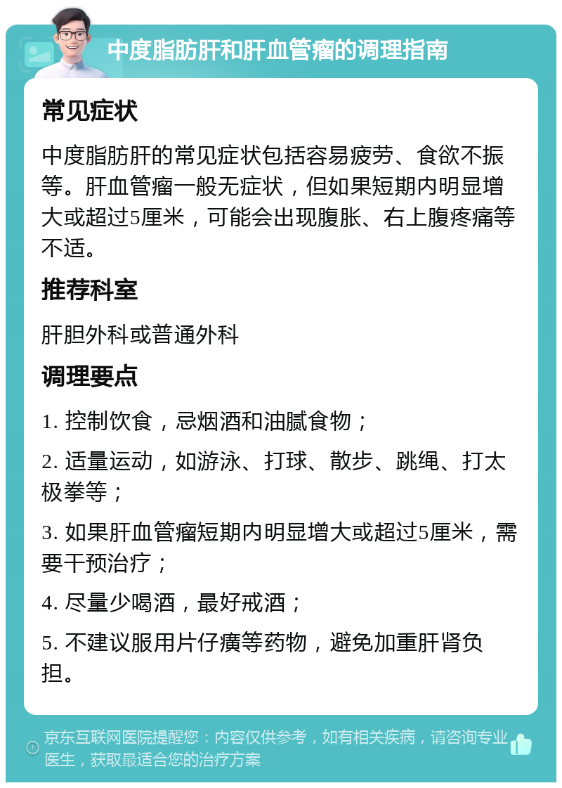 中度脂肪肝和肝血管瘤的调理指南 常见症状 中度脂肪肝的常见症状包括容易疲劳、食欲不振等。肝血管瘤一般无症状，但如果短期内明显增大或超过5厘米，可能会出现腹胀、右上腹疼痛等不适。 推荐科室 肝胆外科或普通外科 调理要点 1. 控制饮食，忌烟酒和油腻食物； 2. 适量运动，如游泳、打球、散步、跳绳、打太极拳等； 3. 如果肝血管瘤短期内明显增大或超过5厘米，需要干预治疗； 4. 尽量少喝酒，最好戒酒； 5. 不建议服用片仔癀等药物，避免加重肝肾负担。