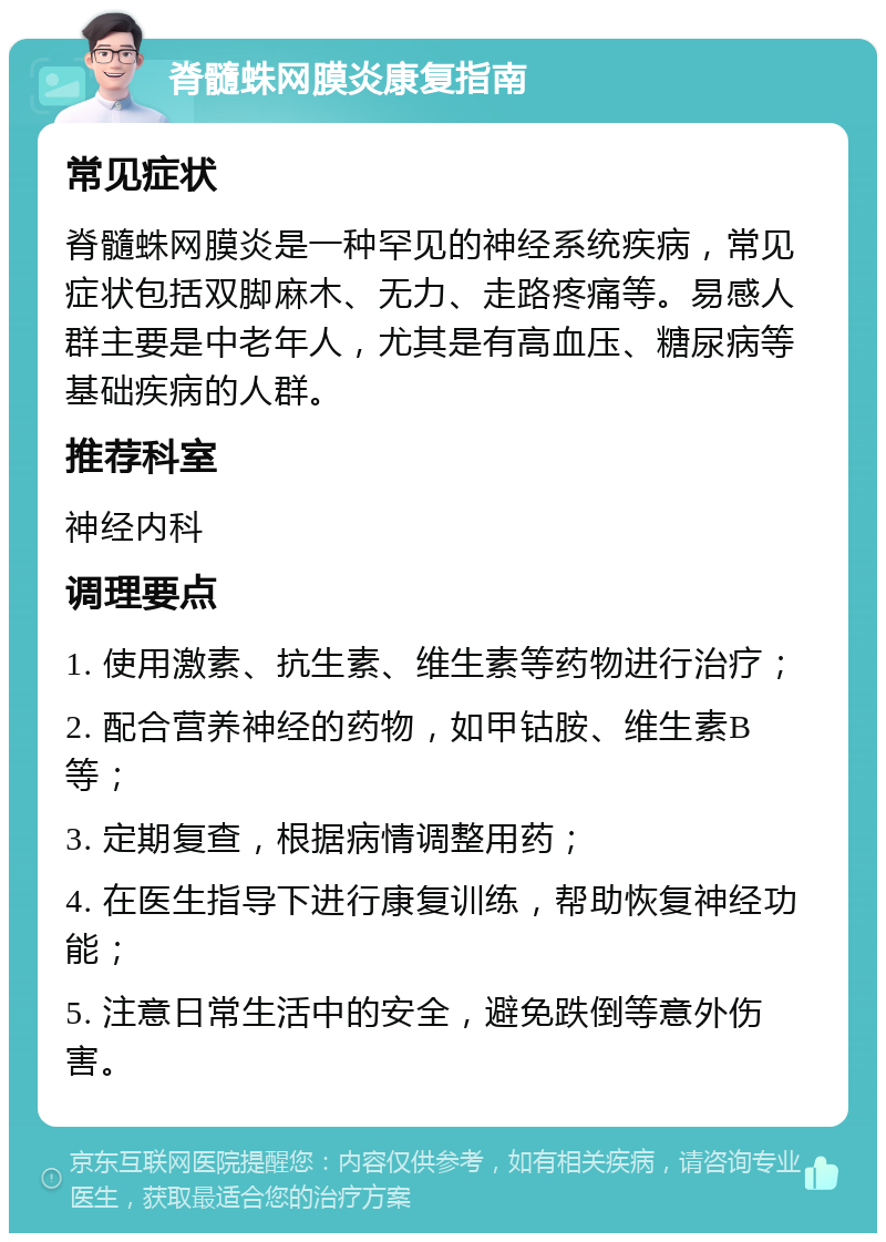 脊髓蛛网膜炎康复指南 常见症状 脊髓蛛网膜炎是一种罕见的神经系统疾病，常见症状包括双脚麻木、无力、走路疼痛等。易感人群主要是中老年人，尤其是有高血压、糖尿病等基础疾病的人群。 推荐科室 神经内科 调理要点 1. 使用激素、抗生素、维生素等药物进行治疗； 2. 配合营养神经的药物，如甲钴胺、维生素B等； 3. 定期复查，根据病情调整用药； 4. 在医生指导下进行康复训练，帮助恢复神经功能； 5. 注意日常生活中的安全，避免跌倒等意外伤害。