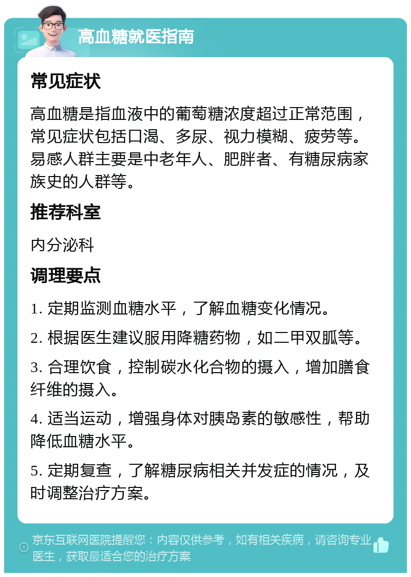 高血糖就医指南 常见症状 高血糖是指血液中的葡萄糖浓度超过正常范围，常见症状包括口渴、多尿、视力模糊、疲劳等。易感人群主要是中老年人、肥胖者、有糖尿病家族史的人群等。 推荐科室 内分泌科 调理要点 1. 定期监测血糖水平，了解血糖变化情况。 2. 根据医生建议服用降糖药物，如二甲双胍等。 3. 合理饮食，控制碳水化合物的摄入，增加膳食纤维的摄入。 4. 适当运动，增强身体对胰岛素的敏感性，帮助降低血糖水平。 5. 定期复查，了解糖尿病相关并发症的情况，及时调整治疗方案。