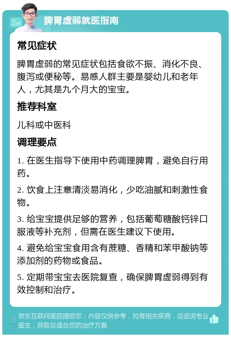 脾胃虚弱就医指南 常见症状 脾胃虚弱的常见症状包括食欲不振、消化不良、腹泻或便秘等。易感人群主要是婴幼儿和老年人，尤其是九个月大的宝宝。 推荐科室 儿科或中医科 调理要点 1. 在医生指导下使用中药调理脾胃，避免自行用药。 2. 饮食上注意清淡易消化，少吃油腻和刺激性食物。 3. 给宝宝提供足够的营养，包括葡萄糖酸钙锌口服液等补充剂，但需在医生建议下使用。 4. 避免给宝宝食用含有蔗糖、香精和苯甲酸钠等添加剂的药物或食品。 5. 定期带宝宝去医院复查，确保脾胃虚弱得到有效控制和治疗。