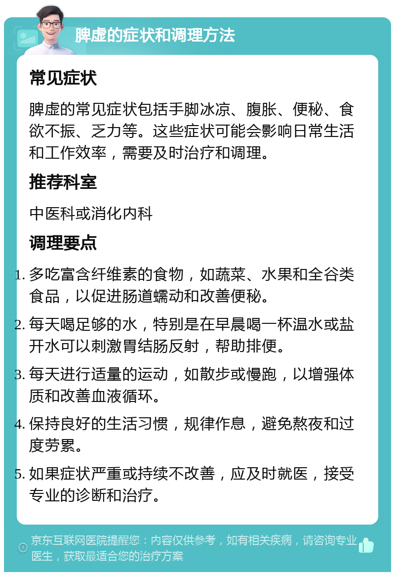 脾虚的症状和调理方法 常见症状 脾虚的常见症状包括手脚冰凉、腹胀、便秘、食欲不振、乏力等。这些症状可能会影响日常生活和工作效率，需要及时治疗和调理。 推荐科室 中医科或消化内科 调理要点 多吃富含纤维素的食物，如蔬菜、水果和全谷类食品，以促进肠道蠕动和改善便秘。 每天喝足够的水，特别是在早晨喝一杯温水或盐开水可以刺激胃结肠反射，帮助排便。 每天进行适量的运动，如散步或慢跑，以增强体质和改善血液循环。 保持良好的生活习惯，规律作息，避免熬夜和过度劳累。 如果症状严重或持续不改善，应及时就医，接受专业的诊断和治疗。