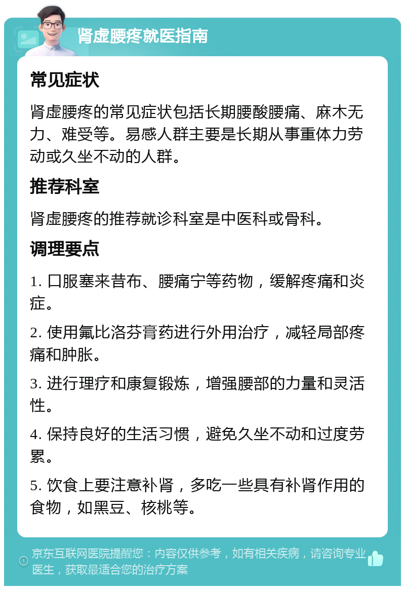 肾虚腰疼就医指南 常见症状 肾虚腰疼的常见症状包括长期腰酸腰痛、麻木无力、难受等。易感人群主要是长期从事重体力劳动或久坐不动的人群。 推荐科室 肾虚腰疼的推荐就诊科室是中医科或骨科。 调理要点 1. 口服塞来昔布、腰痛宁等药物，缓解疼痛和炎症。 2. 使用氟比洛芬膏药进行外用治疗，减轻局部疼痛和肿胀。 3. 进行理疗和康复锻炼，增强腰部的力量和灵活性。 4. 保持良好的生活习惯，避免久坐不动和过度劳累。 5. 饮食上要注意补肾，多吃一些具有补肾作用的食物，如黑豆、核桃等。