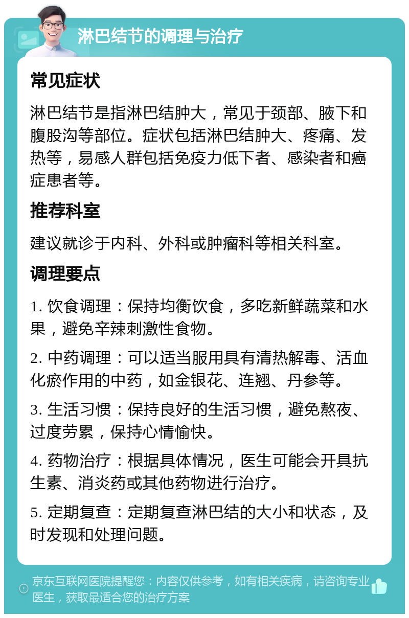 淋巴结节的调理与治疗 常见症状 淋巴结节是指淋巴结肿大，常见于颈部、腋下和腹股沟等部位。症状包括淋巴结肿大、疼痛、发热等，易感人群包括免疫力低下者、感染者和癌症患者等。 推荐科室 建议就诊于内科、外科或肿瘤科等相关科室。 调理要点 1. 饮食调理：保持均衡饮食，多吃新鲜蔬菜和水果，避免辛辣刺激性食物。 2. 中药调理：可以适当服用具有清热解毒、活血化瘀作用的中药，如金银花、连翘、丹参等。 3. 生活习惯：保持良好的生活习惯，避免熬夜、过度劳累，保持心情愉快。 4. 药物治疗：根据具体情况，医生可能会开具抗生素、消炎药或其他药物进行治疗。 5. 定期复查：定期复查淋巴结的大小和状态，及时发现和处理问题。