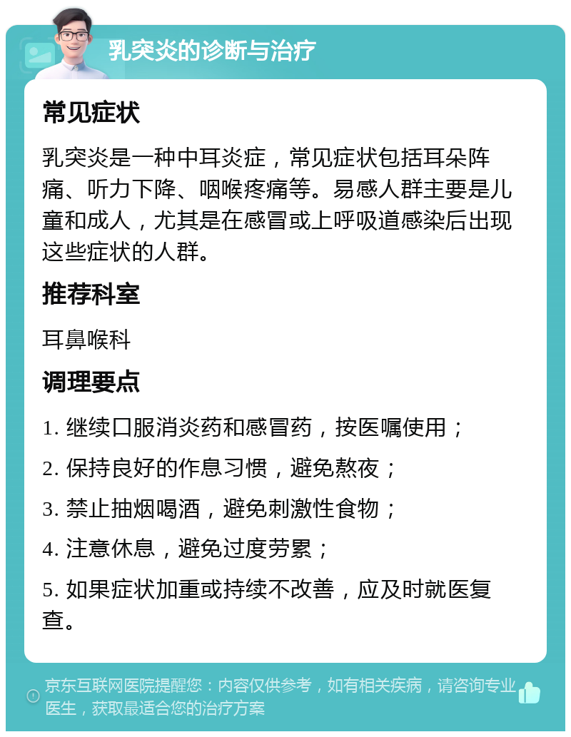 乳突炎的诊断与治疗 常见症状 乳突炎是一种中耳炎症，常见症状包括耳朵阵痛、听力下降、咽喉疼痛等。易感人群主要是儿童和成人，尤其是在感冒或上呼吸道感染后出现这些症状的人群。 推荐科室 耳鼻喉科 调理要点 1. 继续口服消炎药和感冒药，按医嘱使用； 2. 保持良好的作息习惯，避免熬夜； 3. 禁止抽烟喝酒，避免刺激性食物； 4. 注意休息，避免过度劳累； 5. 如果症状加重或持续不改善，应及时就医复查。