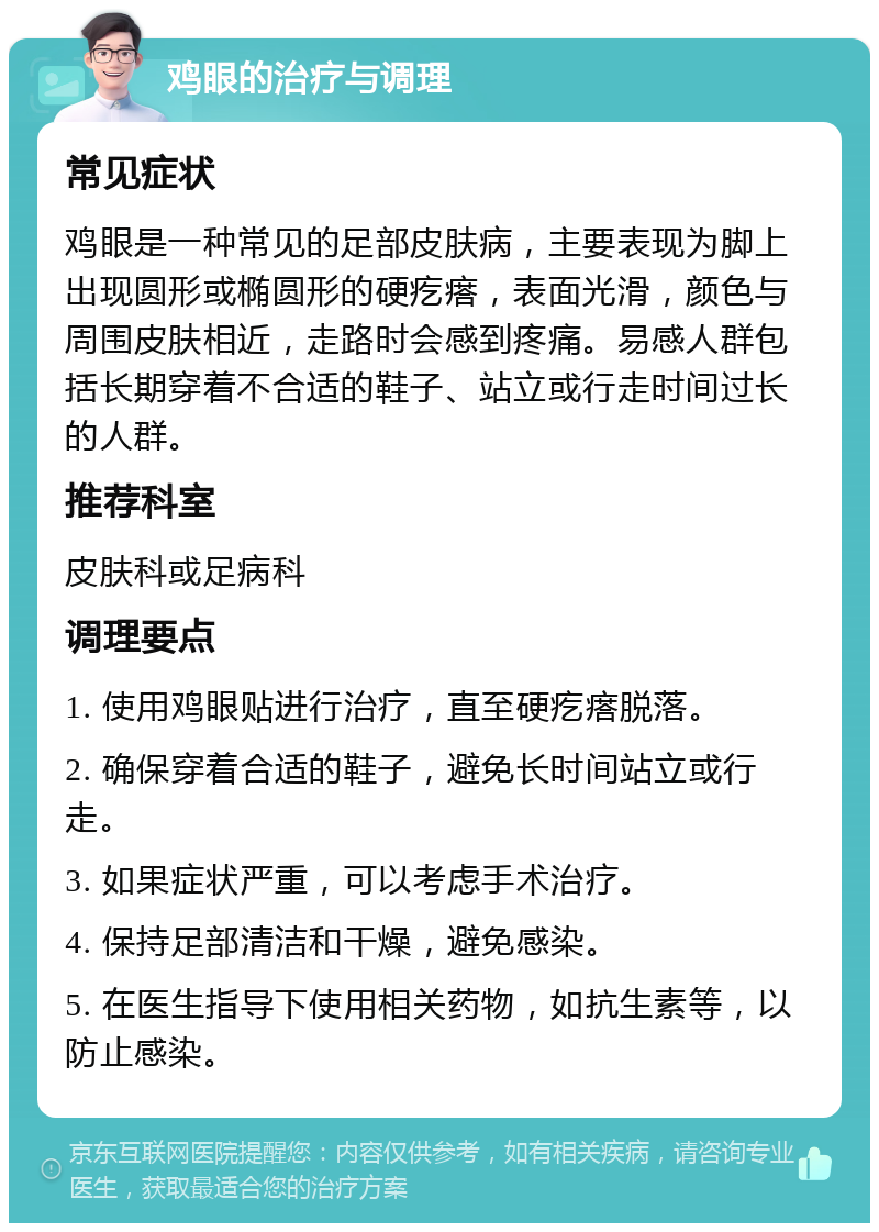 鸡眼的治疗与调理 常见症状 鸡眼是一种常见的足部皮肤病，主要表现为脚上出现圆形或椭圆形的硬疙瘩，表面光滑，颜色与周围皮肤相近，走路时会感到疼痛。易感人群包括长期穿着不合适的鞋子、站立或行走时间过长的人群。 推荐科室 皮肤科或足病科 调理要点 1. 使用鸡眼贴进行治疗，直至硬疙瘩脱落。 2. 确保穿着合适的鞋子，避免长时间站立或行走。 3. 如果症状严重，可以考虑手术治疗。 4. 保持足部清洁和干燥，避免感染。 5. 在医生指导下使用相关药物，如抗生素等，以防止感染。