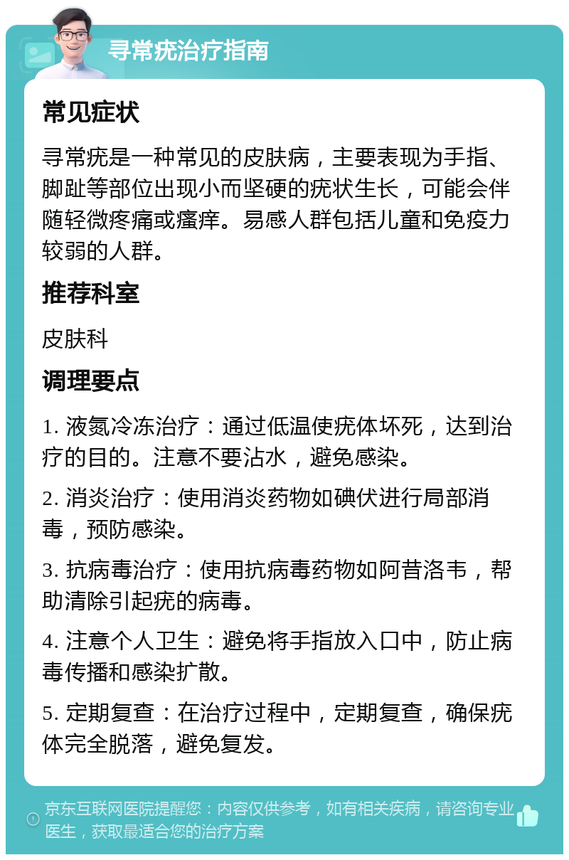 寻常疣治疗指南 常见症状 寻常疣是一种常见的皮肤病，主要表现为手指、脚趾等部位出现小而坚硬的疣状生长，可能会伴随轻微疼痛或瘙痒。易感人群包括儿童和免疫力较弱的人群。 推荐科室 皮肤科 调理要点 1. 液氮冷冻治疗：通过低温使疣体坏死，达到治疗的目的。注意不要沾水，避免感染。 2. 消炎治疗：使用消炎药物如碘伏进行局部消毒，预防感染。 3. 抗病毒治疗：使用抗病毒药物如阿昔洛韦，帮助清除引起疣的病毒。 4. 注意个人卫生：避免将手指放入口中，防止病毒传播和感染扩散。 5. 定期复查：在治疗过程中，定期复查，确保疣体完全脱落，避免复发。