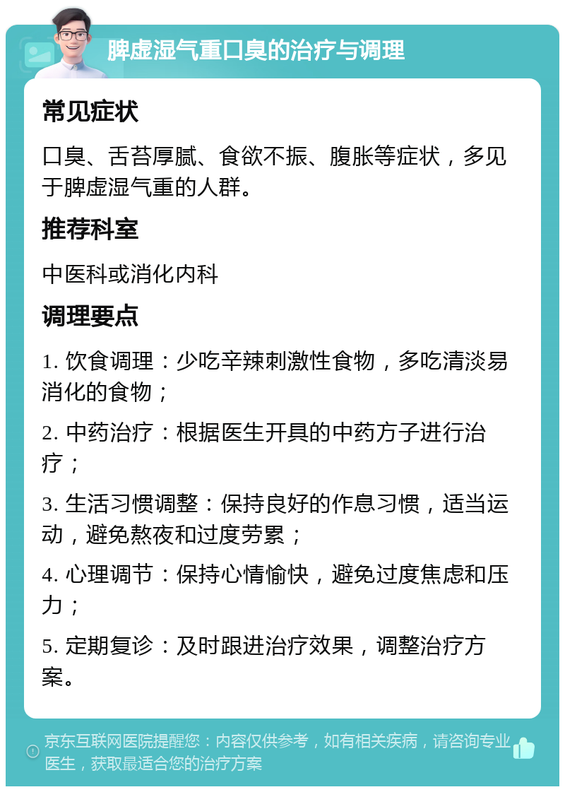 脾虚湿气重口臭的治疗与调理 常见症状 口臭、舌苔厚腻、食欲不振、腹胀等症状，多见于脾虚湿气重的人群。 推荐科室 中医科或消化内科 调理要点 1. 饮食调理：少吃辛辣刺激性食物，多吃清淡易消化的食物； 2. 中药治疗：根据医生开具的中药方子进行治疗； 3. 生活习惯调整：保持良好的作息习惯，适当运动，避免熬夜和过度劳累； 4. 心理调节：保持心情愉快，避免过度焦虑和压力； 5. 定期复诊：及时跟进治疗效果，调整治疗方案。