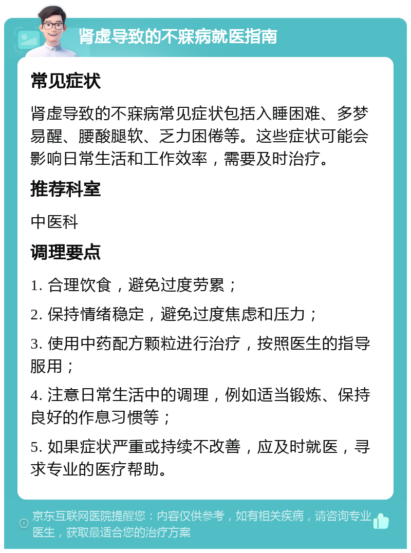 肾虚导致的不寐病就医指南 常见症状 肾虚导致的不寐病常见症状包括入睡困难、多梦易醒、腰酸腿软、乏力困倦等。这些症状可能会影响日常生活和工作效率，需要及时治疗。 推荐科室 中医科 调理要点 1. 合理饮食，避免过度劳累； 2. 保持情绪稳定，避免过度焦虑和压力； 3. 使用中药配方颗粒进行治疗，按照医生的指导服用； 4. 注意日常生活中的调理，例如适当锻炼、保持良好的作息习惯等； 5. 如果症状严重或持续不改善，应及时就医，寻求专业的医疗帮助。