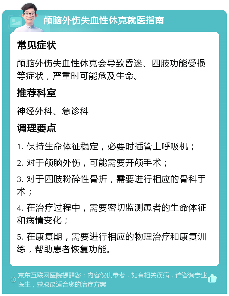 颅脑外伤失血性休克就医指南 常见症状 颅脑外伤失血性休克会导致昏迷、四肢功能受损等症状，严重时可能危及生命。 推荐科室 神经外科、急诊科 调理要点 1. 保持生命体征稳定，必要时插管上呼吸机； 2. 对于颅脑外伤，可能需要开颅手术； 3. 对于四肢粉碎性骨折，需要进行相应的骨科手术； 4. 在治疗过程中，需要密切监测患者的生命体征和病情变化； 5. 在康复期，需要进行相应的物理治疗和康复训练，帮助患者恢复功能。