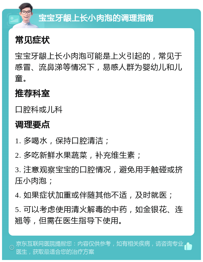 宝宝牙龈上长小肉泡的调理指南 常见症状 宝宝牙龈上长小肉泡可能是上火引起的，常见于感冒、流鼻涕等情况下，易感人群为婴幼儿和儿童。 推荐科室 口腔科或儿科 调理要点 1. 多喝水，保持口腔清洁； 2. 多吃新鲜水果蔬菜，补充维生素； 3. 注意观察宝宝的口腔情况，避免用手触碰或挤压小肉泡； 4. 如果症状加重或伴随其他不适，及时就医； 5. 可以考虑使用清火解毒的中药，如金银花、连翘等，但需在医生指导下使用。