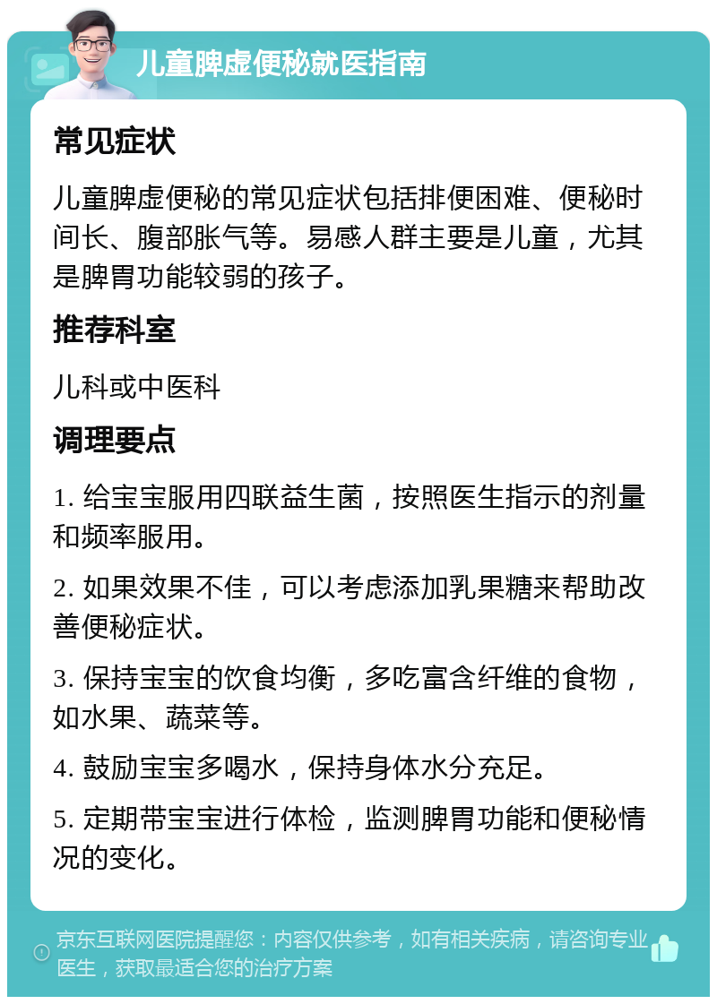 儿童脾虚便秘就医指南 常见症状 儿童脾虚便秘的常见症状包括排便困难、便秘时间长、腹部胀气等。易感人群主要是儿童，尤其是脾胃功能较弱的孩子。 推荐科室 儿科或中医科 调理要点 1. 给宝宝服用四联益生菌，按照医生指示的剂量和频率服用。 2. 如果效果不佳，可以考虑添加乳果糖来帮助改善便秘症状。 3. 保持宝宝的饮食均衡，多吃富含纤维的食物，如水果、蔬菜等。 4. 鼓励宝宝多喝水，保持身体水分充足。 5. 定期带宝宝进行体检，监测脾胃功能和便秘情况的变化。