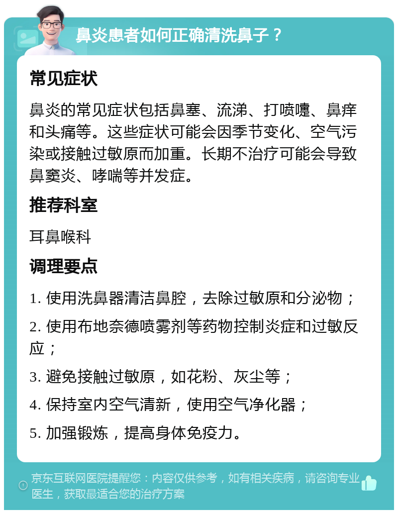 鼻炎患者如何正确清洗鼻子？ 常见症状 鼻炎的常见症状包括鼻塞、流涕、打喷嚏、鼻痒和头痛等。这些症状可能会因季节变化、空气污染或接触过敏原而加重。长期不治疗可能会导致鼻窦炎、哮喘等并发症。 推荐科室 耳鼻喉科 调理要点 1. 使用洗鼻器清洁鼻腔，去除过敏原和分泌物； 2. 使用布地奈德喷雾剂等药物控制炎症和过敏反应； 3. 避免接触过敏原，如花粉、灰尘等； 4. 保持室内空气清新，使用空气净化器； 5. 加强锻炼，提高身体免疫力。