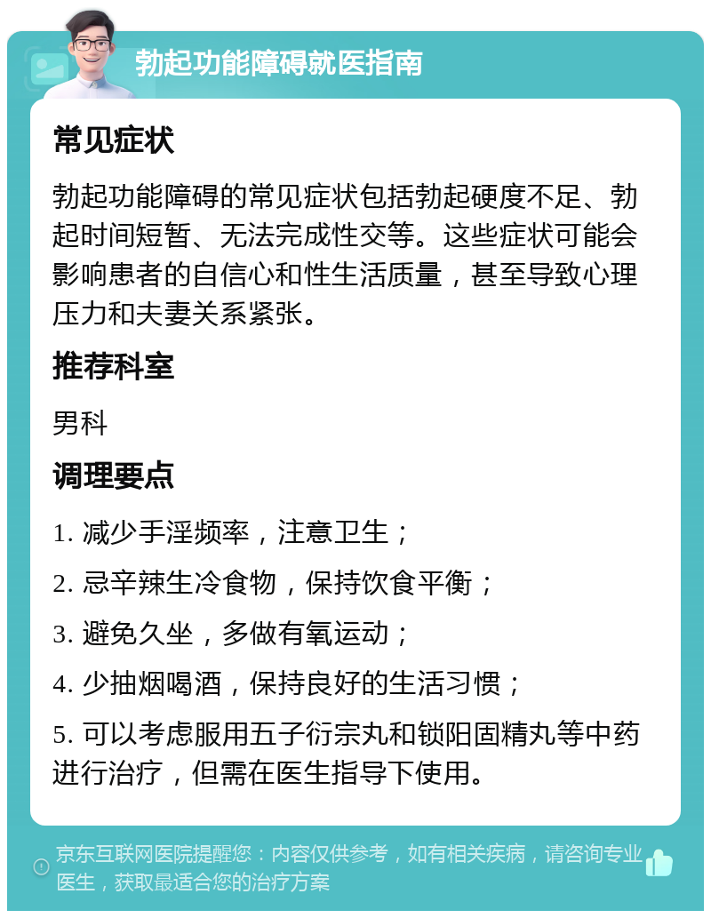 勃起功能障碍就医指南 常见症状 勃起功能障碍的常见症状包括勃起硬度不足、勃起时间短暂、无法完成性交等。这些症状可能会影响患者的自信心和性生活质量，甚至导致心理压力和夫妻关系紧张。 推荐科室 男科 调理要点 1. 减少手淫频率，注意卫生； 2. 忌辛辣生冷食物，保持饮食平衡； 3. 避免久坐，多做有氧运动； 4. 少抽烟喝酒，保持良好的生活习惯； 5. 可以考虑服用五子衍宗丸和锁阳固精丸等中药进行治疗，但需在医生指导下使用。