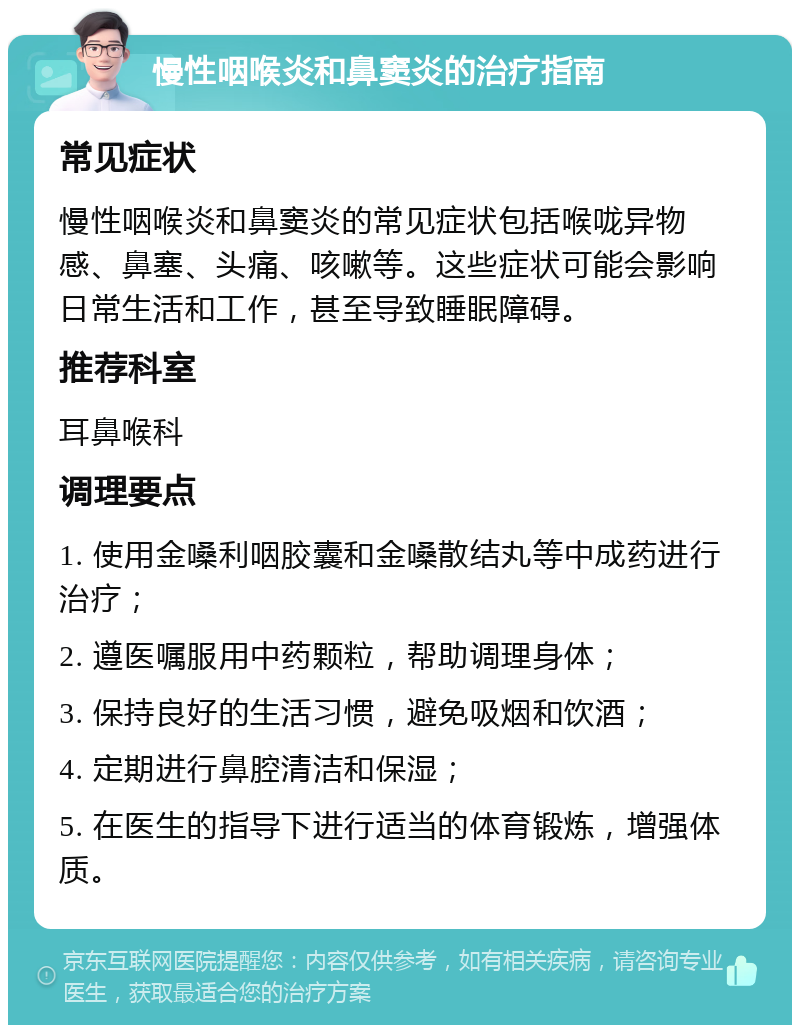 慢性咽喉炎和鼻窦炎的治疗指南 常见症状 慢性咽喉炎和鼻窦炎的常见症状包括喉咙异物感、鼻塞、头痛、咳嗽等。这些症状可能会影响日常生活和工作，甚至导致睡眠障碍。 推荐科室 耳鼻喉科 调理要点 1. 使用金嗓利咽胶囊和金嗓散结丸等中成药进行治疗； 2. 遵医嘱服用中药颗粒，帮助调理身体； 3. 保持良好的生活习惯，避免吸烟和饮酒； 4. 定期进行鼻腔清洁和保湿； 5. 在医生的指导下进行适当的体育锻炼，增强体质。