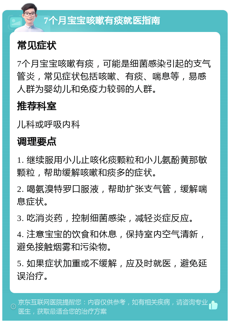 7个月宝宝咳嗽有痰就医指南 常见症状 7个月宝宝咳嗽有痰，可能是细菌感染引起的支气管炎，常见症状包括咳嗽、有痰、喘息等，易感人群为婴幼儿和免疫力较弱的人群。 推荐科室 儿科或呼吸内科 调理要点 1. 继续服用小儿止咳化痰颗粒和小儿氨酚黄那敏颗粒，帮助缓解咳嗽和痰多的症状。 2. 喝氨溴特罗口服液，帮助扩张支气管，缓解喘息症状。 3. 吃消炎药，控制细菌感染，减轻炎症反应。 4. 注意宝宝的饮食和休息，保持室内空气清新，避免接触烟雾和污染物。 5. 如果症状加重或不缓解，应及时就医，避免延误治疗。