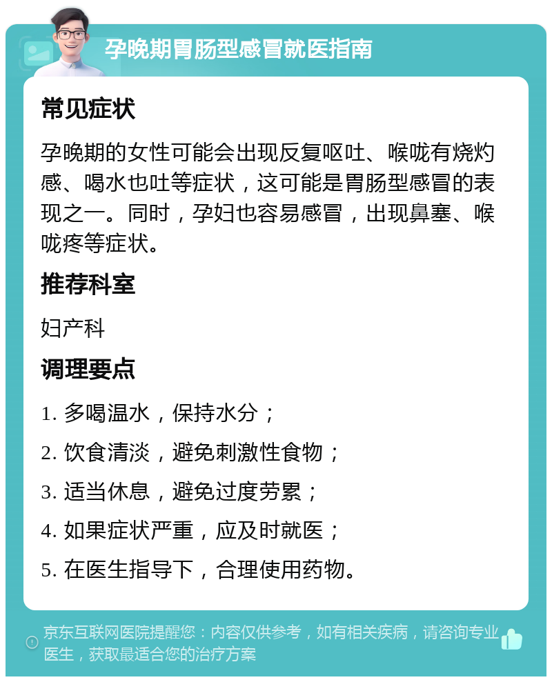 孕晚期胃肠型感冒就医指南 常见症状 孕晚期的女性可能会出现反复呕吐、喉咙有烧灼感、喝水也吐等症状，这可能是胃肠型感冒的表现之一。同时，孕妇也容易感冒，出现鼻塞、喉咙疼等症状。 推荐科室 妇产科 调理要点 1. 多喝温水，保持水分； 2. 饮食清淡，避免刺激性食物； 3. 适当休息，避免过度劳累； 4. 如果症状严重，应及时就医； 5. 在医生指导下，合理使用药物。