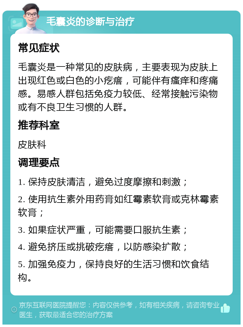 毛囊炎的诊断与治疗 常见症状 毛囊炎是一种常见的皮肤病，主要表现为皮肤上出现红色或白色的小疙瘩，可能伴有瘙痒和疼痛感。易感人群包括免疫力较低、经常接触污染物或有不良卫生习惯的人群。 推荐科室 皮肤科 调理要点 1. 保持皮肤清洁，避免过度摩擦和刺激； 2. 使用抗生素外用药膏如红霉素软膏或克林霉素软膏； 3. 如果症状严重，可能需要口服抗生素； 4. 避免挤压或挑破疙瘩，以防感染扩散； 5. 加强免疫力，保持良好的生活习惯和饮食结构。