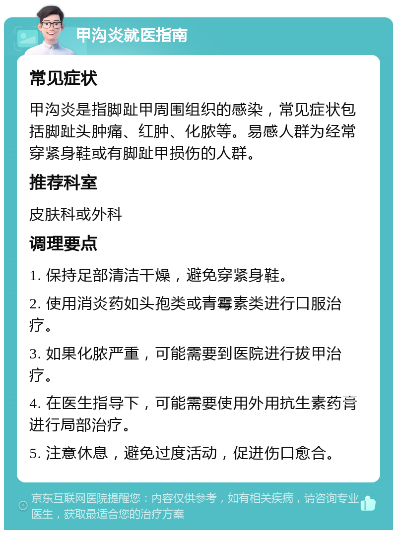 甲沟炎就医指南 常见症状 甲沟炎是指脚趾甲周围组织的感染，常见症状包括脚趾头肿痛、红肿、化脓等。易感人群为经常穿紧身鞋或有脚趾甲损伤的人群。 推荐科室 皮肤科或外科 调理要点 1. 保持足部清洁干燥，避免穿紧身鞋。 2. 使用消炎药如头孢类或青霉素类进行口服治疗。 3. 如果化脓严重，可能需要到医院进行拔甲治疗。 4. 在医生指导下，可能需要使用外用抗生素药膏进行局部治疗。 5. 注意休息，避免过度活动，促进伤口愈合。