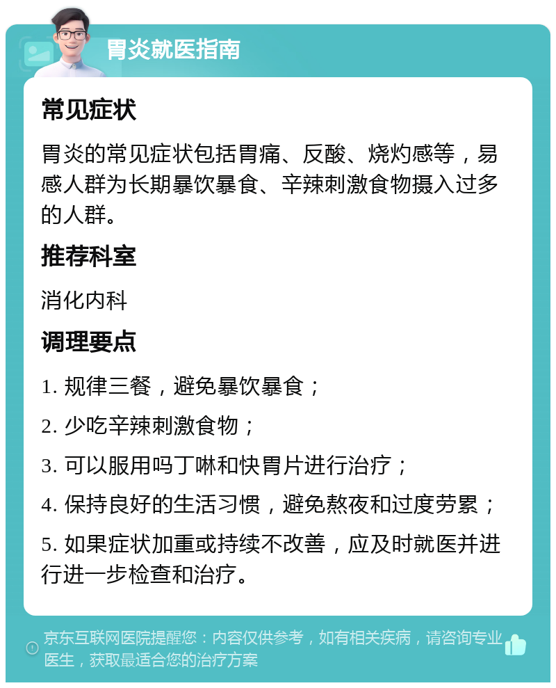 胃炎就医指南 常见症状 胃炎的常见症状包括胃痛、反酸、烧灼感等，易感人群为长期暴饮暴食、辛辣刺激食物摄入过多的人群。 推荐科室 消化内科 调理要点 1. 规律三餐，避免暴饮暴食； 2. 少吃辛辣刺激食物； 3. 可以服用吗丁啉和快胃片进行治疗； 4. 保持良好的生活习惯，避免熬夜和过度劳累； 5. 如果症状加重或持续不改善，应及时就医并进行进一步检查和治疗。