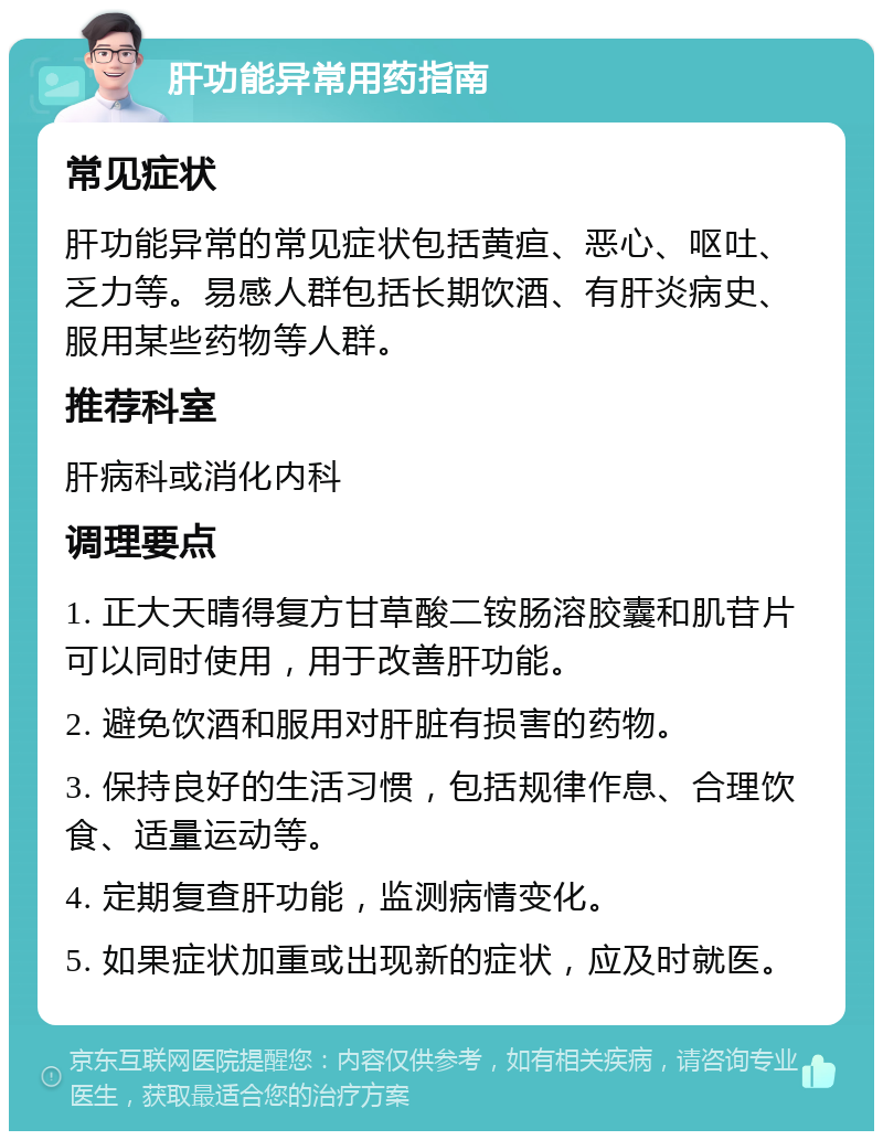 肝功能异常用药指南 常见症状 肝功能异常的常见症状包括黄疸、恶心、呕吐、乏力等。易感人群包括长期饮酒、有肝炎病史、服用某些药物等人群。 推荐科室 肝病科或消化内科 调理要点 1. 正大天晴得复方甘草酸二铵肠溶胶囊和肌苷片可以同时使用，用于改善肝功能。 2. 避免饮酒和服用对肝脏有损害的药物。 3. 保持良好的生活习惯，包括规律作息、合理饮食、适量运动等。 4. 定期复查肝功能，监测病情变化。 5. 如果症状加重或出现新的症状，应及时就医。