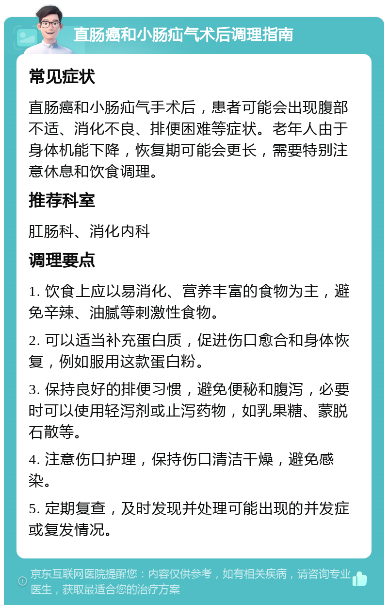 直肠癌和小肠疝气术后调理指南 常见症状 直肠癌和小肠疝气手术后，患者可能会出现腹部不适、消化不良、排便困难等症状。老年人由于身体机能下降，恢复期可能会更长，需要特别注意休息和饮食调理。 推荐科室 肛肠科、消化内科 调理要点 1. 饮食上应以易消化、营养丰富的食物为主，避免辛辣、油腻等刺激性食物。 2. 可以适当补充蛋白质，促进伤口愈合和身体恢复，例如服用这款蛋白粉。 3. 保持良好的排便习惯，避免便秘和腹泻，必要时可以使用轻泻剂或止泻药物，如乳果糖、蒙脱石散等。 4. 注意伤口护理，保持伤口清洁干燥，避免感染。 5. 定期复查，及时发现并处理可能出现的并发症或复发情况。