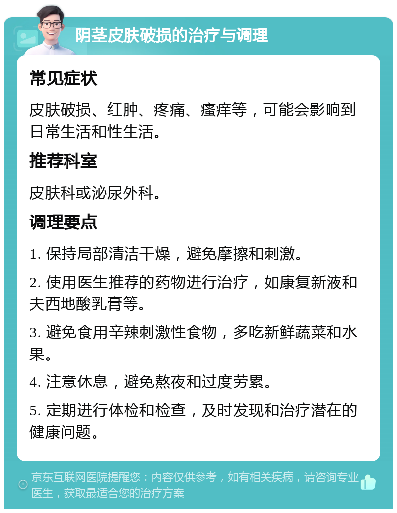 阴茎皮肤破损的治疗与调理 常见症状 皮肤破损、红肿、疼痛、瘙痒等，可能会影响到日常生活和性生活。 推荐科室 皮肤科或泌尿外科。 调理要点 1. 保持局部清洁干燥，避免摩擦和刺激。 2. 使用医生推荐的药物进行治疗，如康复新液和夫西地酸乳膏等。 3. 避免食用辛辣刺激性食物，多吃新鲜蔬菜和水果。 4. 注意休息，避免熬夜和过度劳累。 5. 定期进行体检和检查，及时发现和治疗潜在的健康问题。