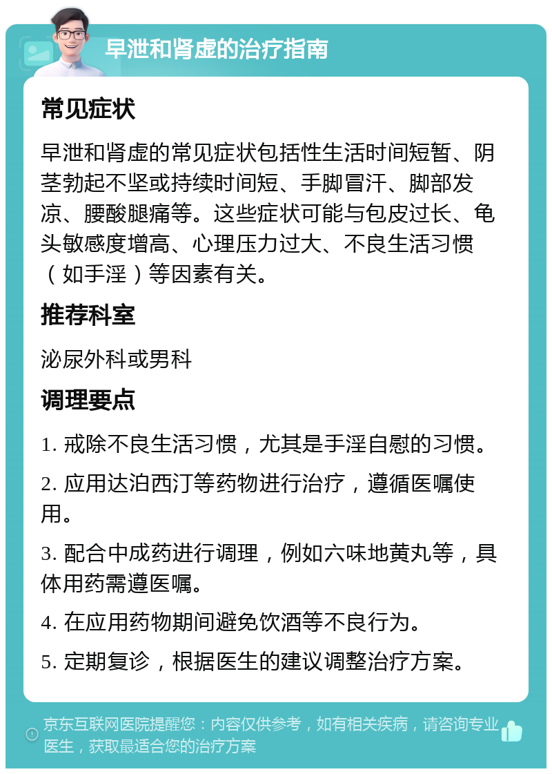 早泄和肾虚的治疗指南 常见症状 早泄和肾虚的常见症状包括性生活时间短暂、阴茎勃起不坚或持续时间短、手脚冒汗、脚部发凉、腰酸腿痛等。这些症状可能与包皮过长、龟头敏感度增高、心理压力过大、不良生活习惯（如手淫）等因素有关。 推荐科室 泌尿外科或男科 调理要点 1. 戒除不良生活习惯，尤其是手淫自慰的习惯。 2. 应用达泊西汀等药物进行治疗，遵循医嘱使用。 3. 配合中成药进行调理，例如六味地黄丸等，具体用药需遵医嘱。 4. 在应用药物期间避免饮酒等不良行为。 5. 定期复诊，根据医生的建议调整治疗方案。