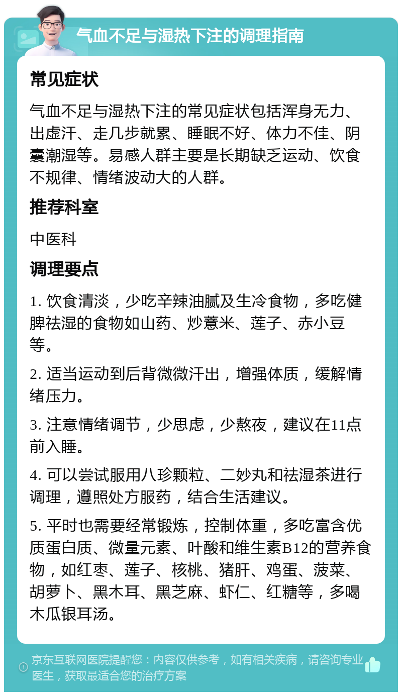 气血不足与湿热下注的调理指南 常见症状 气血不足与湿热下注的常见症状包括浑身无力、出虚汗、走几步就累、睡眠不好、体力不佳、阴囊潮湿等。易感人群主要是长期缺乏运动、饮食不规律、情绪波动大的人群。 推荐科室 中医科 调理要点 1. 饮食清淡，少吃辛辣油腻及生冷食物，多吃健脾祛湿的食物如山药、炒薏米、莲子、赤小豆等。 2. 适当运动到后背微微汗出，增强体质，缓解情绪压力。 3. 注意情绪调节，少思虑，少熬夜，建议在11点前入睡。 4. 可以尝试服用八珍颗粒、二妙丸和祛湿茶进行调理，遵照处方服药，结合生活建议。 5. 平时也需要经常锻炼，控制体重，多吃富含优质蛋白质、微量元素、叶酸和维生素B12的营养食物，如红枣、莲子、核桃、猪肝、鸡蛋、菠菜、胡萝卜、黑木耳、黑芝麻、虾仁、红糖等，多喝木瓜银耳汤。