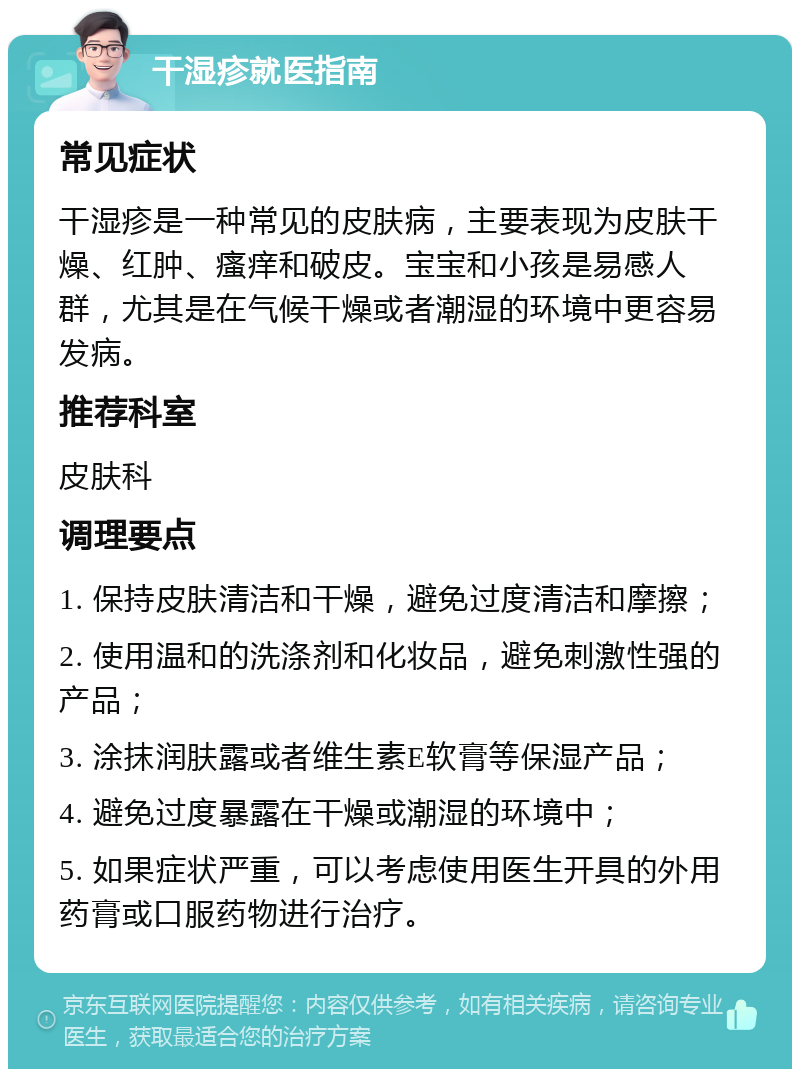 干湿疹就医指南 常见症状 干湿疹是一种常见的皮肤病，主要表现为皮肤干燥、红肿、瘙痒和破皮。宝宝和小孩是易感人群，尤其是在气候干燥或者潮湿的环境中更容易发病。 推荐科室 皮肤科 调理要点 1. 保持皮肤清洁和干燥，避免过度清洁和摩擦； 2. 使用温和的洗涤剂和化妆品，避免刺激性强的产品； 3. 涂抹润肤露或者维生素E软膏等保湿产品； 4. 避免过度暴露在干燥或潮湿的环境中； 5. 如果症状严重，可以考虑使用医生开具的外用药膏或口服药物进行治疗。