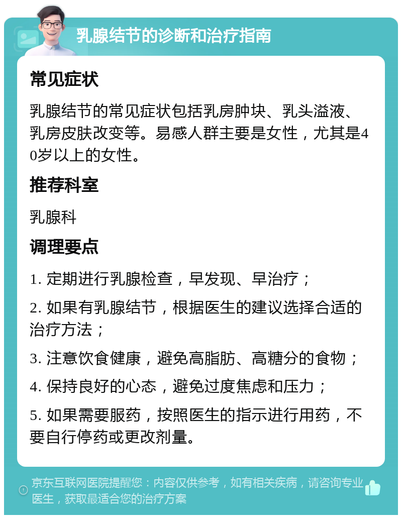 乳腺结节的诊断和治疗指南 常见症状 乳腺结节的常见症状包括乳房肿块、乳头溢液、乳房皮肤改变等。易感人群主要是女性，尤其是40岁以上的女性。 推荐科室 乳腺科 调理要点 1. 定期进行乳腺检查，早发现、早治疗； 2. 如果有乳腺结节，根据医生的建议选择合适的治疗方法； 3. 注意饮食健康，避免高脂肪、高糖分的食物； 4. 保持良好的心态，避免过度焦虑和压力； 5. 如果需要服药，按照医生的指示进行用药，不要自行停药或更改剂量。