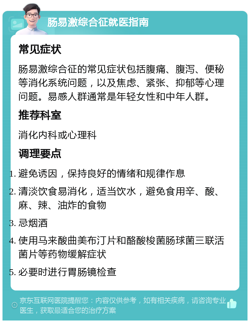 肠易激综合征就医指南 常见症状 肠易激综合征的常见症状包括腹痛、腹泻、便秘等消化系统问题，以及焦虑、紧张、抑郁等心理问题。易感人群通常是年轻女性和中年人群。 推荐科室 消化内科或心理科 调理要点 避免诱因，保持良好的情绪和规律作息 清淡饮食易消化，适当饮水，避免食用辛、酸、麻、辣、油炸的食物 忌烟酒 使用马来酸曲美布汀片和酪酸梭菌肠球菌三联活菌片等药物缓解症状 必要时进行胃肠镜检查