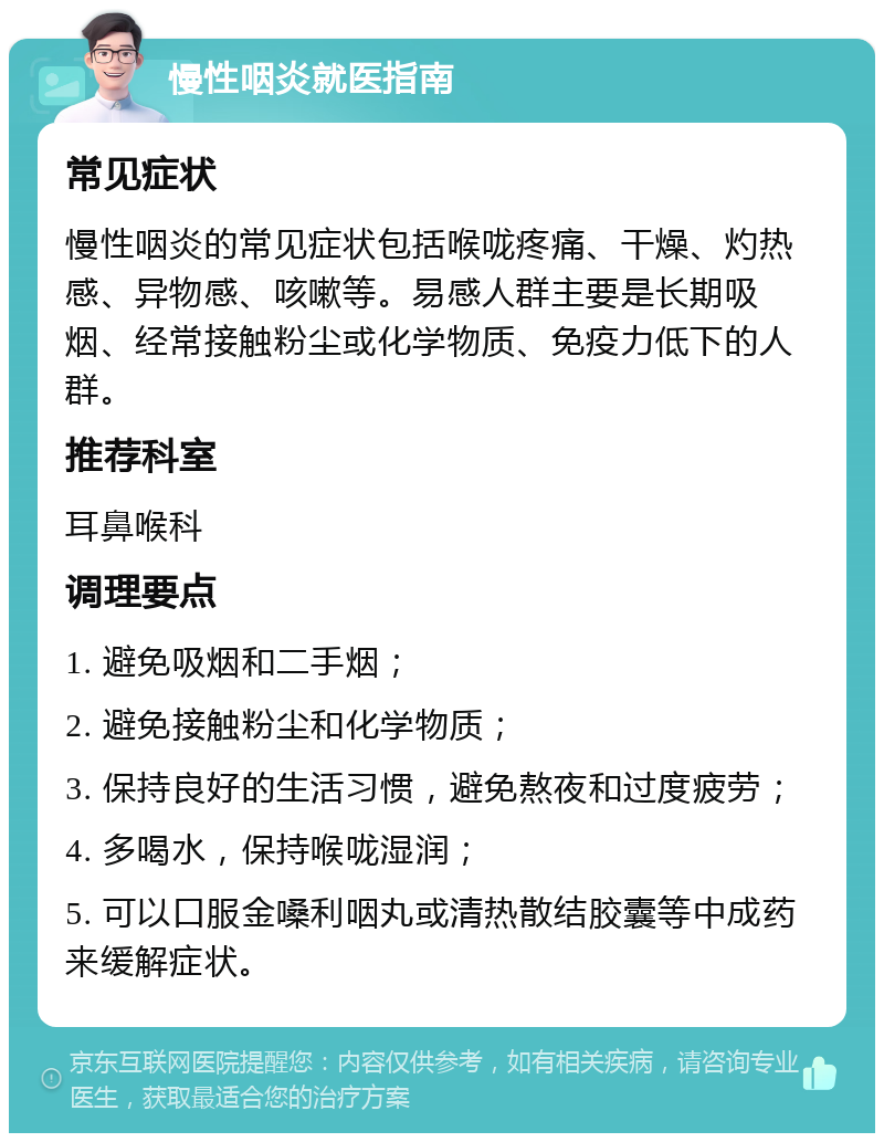 慢性咽炎就医指南 常见症状 慢性咽炎的常见症状包括喉咙疼痛、干燥、灼热感、异物感、咳嗽等。易感人群主要是长期吸烟、经常接触粉尘或化学物质、免疫力低下的人群。 推荐科室 耳鼻喉科 调理要点 1. 避免吸烟和二手烟； 2. 避免接触粉尘和化学物质； 3. 保持良好的生活习惯，避免熬夜和过度疲劳； 4. 多喝水，保持喉咙湿润； 5. 可以口服金嗓利咽丸或清热散结胶囊等中成药来缓解症状。