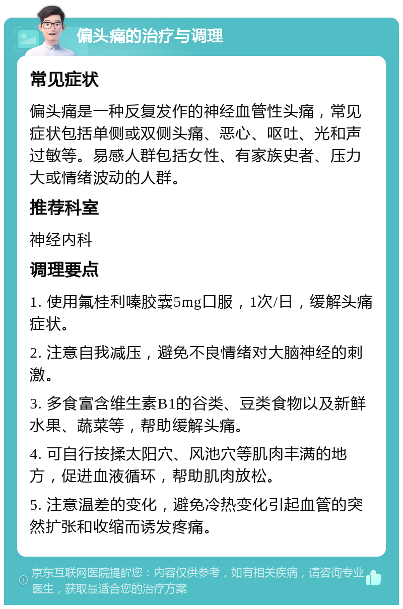 偏头痛的治疗与调理 常见症状 偏头痛是一种反复发作的神经血管性头痛，常见症状包括单侧或双侧头痛、恶心、呕吐、光和声过敏等。易感人群包括女性、有家族史者、压力大或情绪波动的人群。 推荐科室 神经内科 调理要点 1. 使用氟桂利嗪胶囊5mg口服，1次/日，缓解头痛症状。 2. 注意自我减压，避免不良情绪对大脑神经的刺激。 3. 多食富含维生素B1的谷类、豆类食物以及新鲜水果、蔬菜等，帮助缓解头痛。 4. 可自行按揉太阳穴、风池穴等肌肉丰满的地方，促进血液循环，帮助肌肉放松。 5. 注意温差的变化，避免冷热变化引起血管的突然扩张和收缩而诱发疼痛。